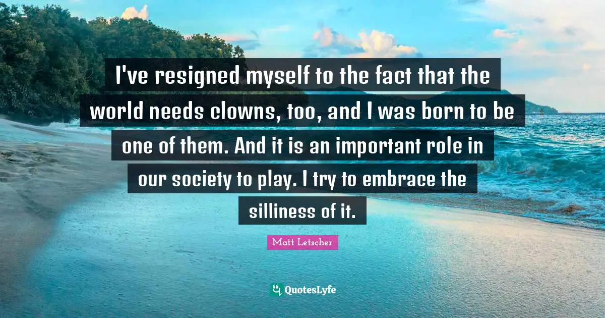 I've resigned myself to the fact that the world needs clowns, too, and I was born to be one of them. And it is an important role in our society to play. I try to embrace the silliness of it.