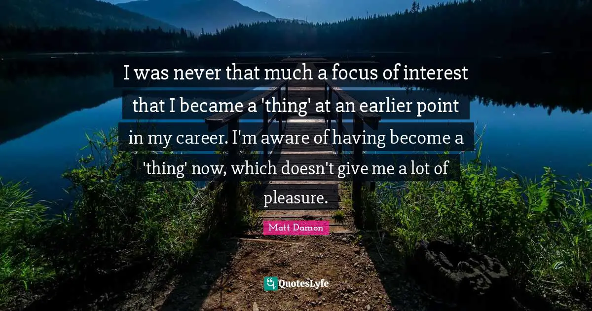 I was never that much a focus of interest that I became a 'thing' at an earlier point in my career. I'm aware of having become a 'thing' now, which doesn't give me a lot of pleasure.