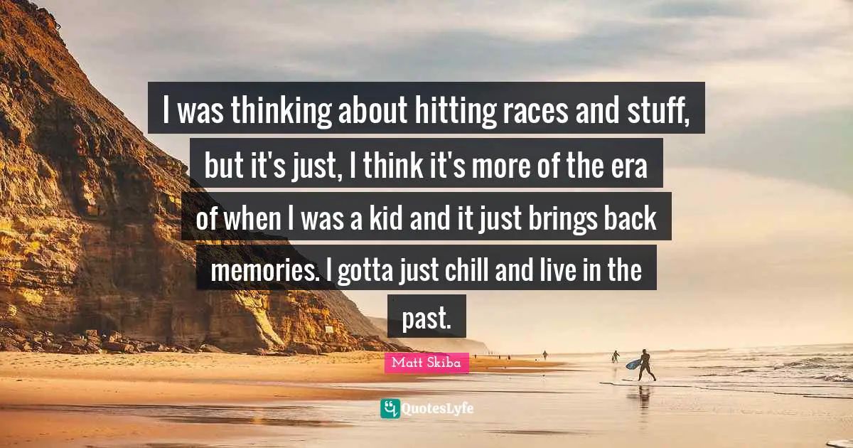 I was thinking about hitting races and stuff, but it's just, I think it's more of the era of when I was a kid and it just brings back memories. I gotta just chill and live in the past.