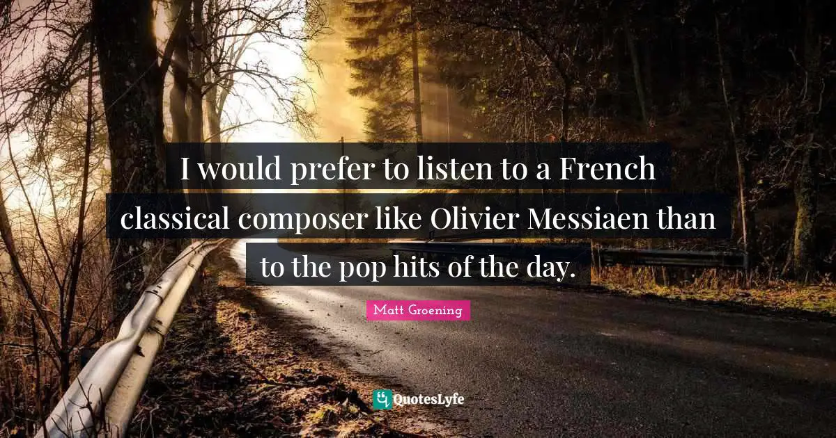 I would prefer to listen to a French classical composer like Olivier Messiaen than to the pop hits of the day.