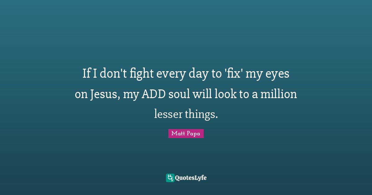 If I don't fight every day to 'fix' my eyes on Jesus, my ADD soul will look to a million lesser things.