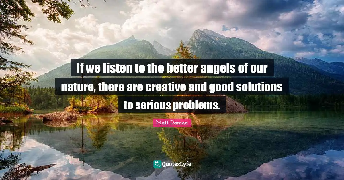 If we listen to the better angels of our nature, there are creative and good solutions to serious problems.