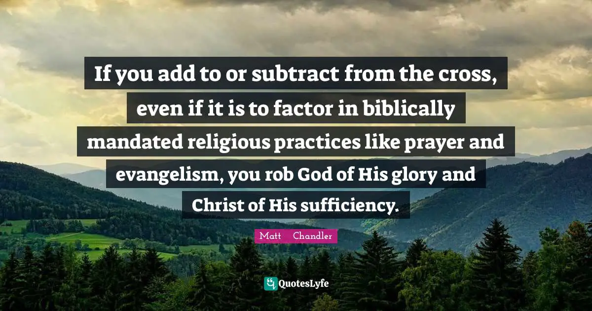 Matt      Chandler Quotes: "If you add to or subtract from the cross, even if it is to factor in biblically mandated religious practices like prayer and evangelism, you rob God of His glory and Christ of His sufficiency."