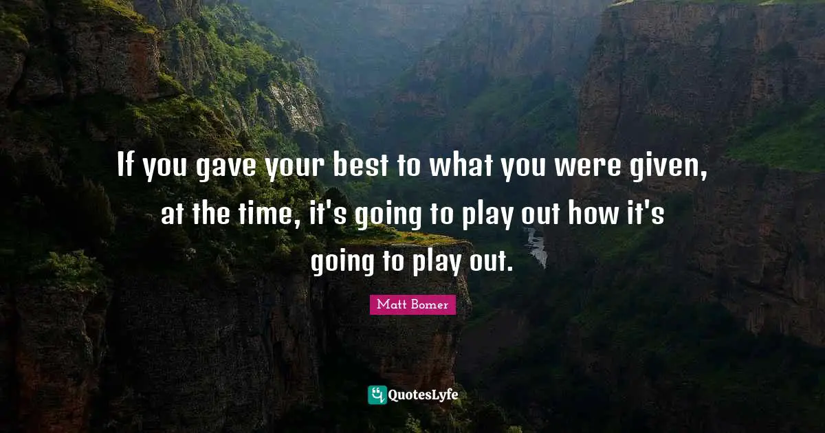 If you gave your best to what you were given, at the time, it's going to play out how it's going to play out.
