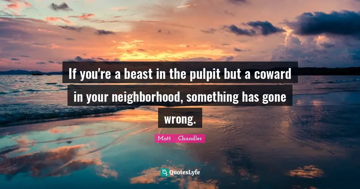 If you're a beast in the pulpit but a coward in your neighborhood, something has gone wrong.