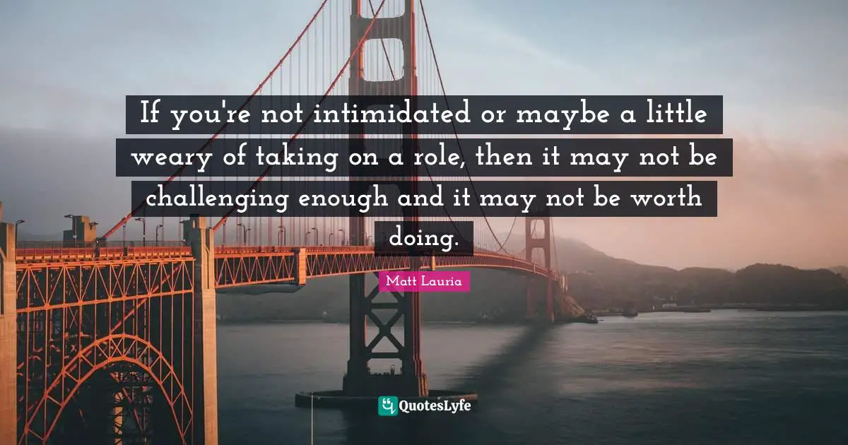 If you're not intimidated or maybe a little weary of taking on a role, then it may not be challenging enough and it may not be worth doing.