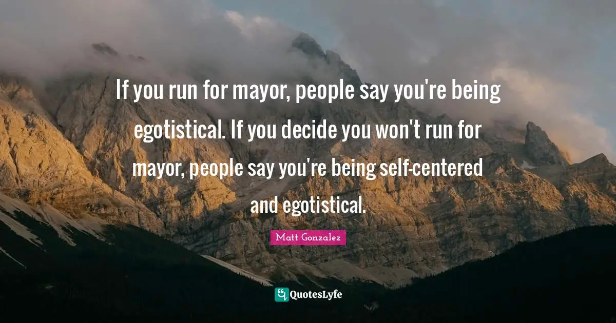 If you run for mayor, people say you're being egotistical. If you decide you won't run for mayor, people say you're being self-centered and egotistical.