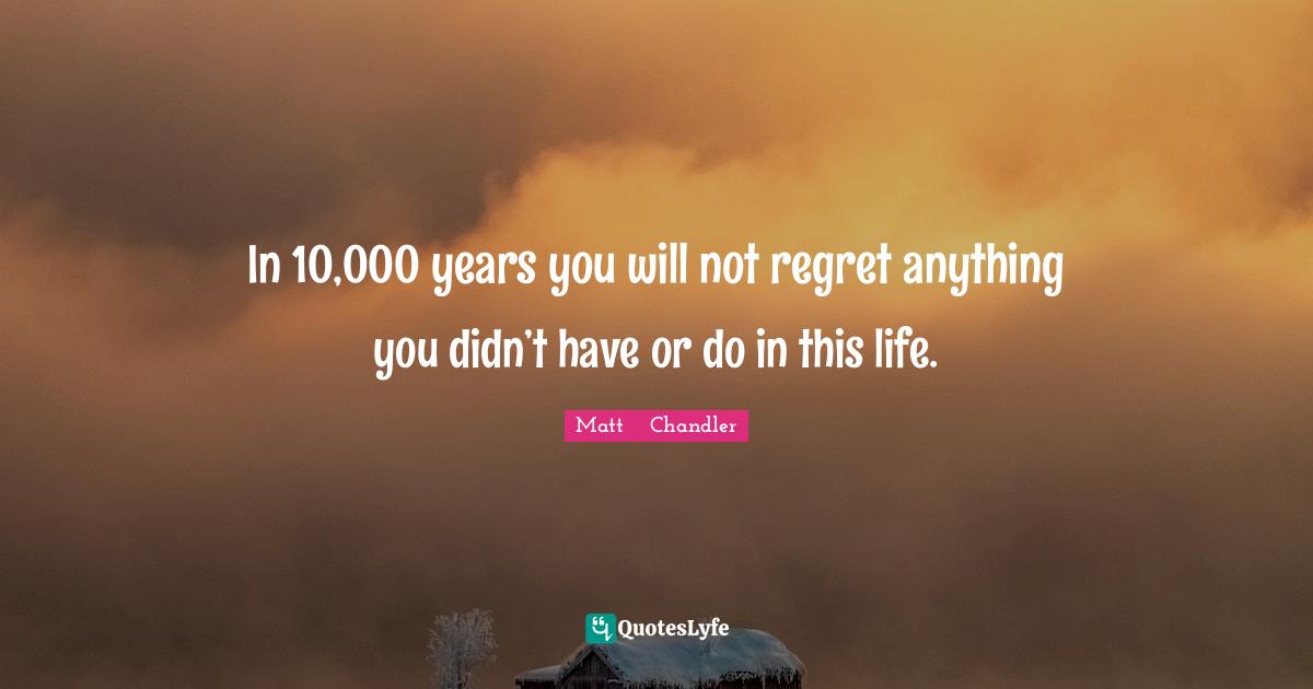 Matt      Chandler Quotes: "In 10,000 years you will not regret anything you didn’t have or do in this life."