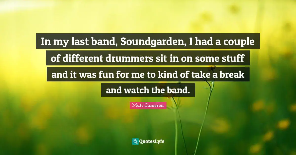 In my last band, Soundgarden, I had a couple of different drummers sit in on some stuff and it was fun for me to kind of take a break and watch the band.
