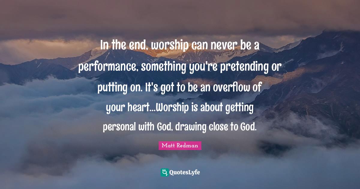 Worship God Quotes: "In the end, worship can never be a performance, something you're pretending or putting on. It's got to be an overflow of your heart...Worship is about getting personal with God, drawing close to God."