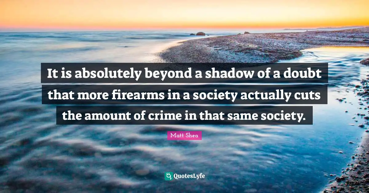 It is absolutely beyond a shadow of a doubt that more firearms in a society actually cuts the amount of crime in that same society.