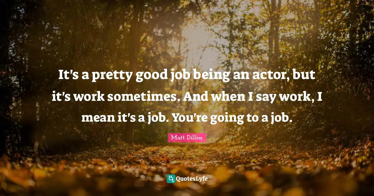 Matt Dillon Quotes: "It's a pretty good job being an actor, but it's work sometimes. And when I say work, I mean it's a job. You're going to a job."