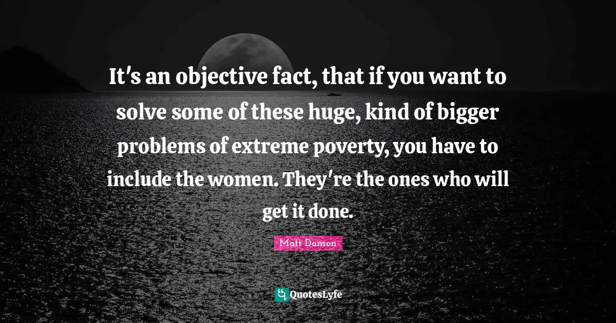 Bigger Problems Quotes: "It's an objective fact, that if you want to solve some of these huge, kind of bigger problems of extreme poverty, you have to include the women. They're the ones who will get it done."