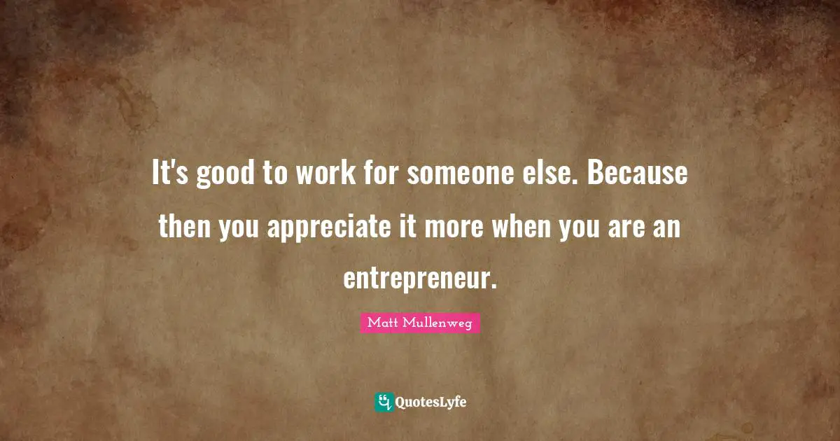 It's good to work for someone else. Because then you appreciate it more when you are an entrepreneur.