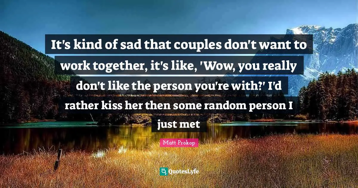 It's kind of sad that couples don't want to work together, it's like, 'Wow, you really don't like the person you're with?' I'd rather kiss her then some random person I just met