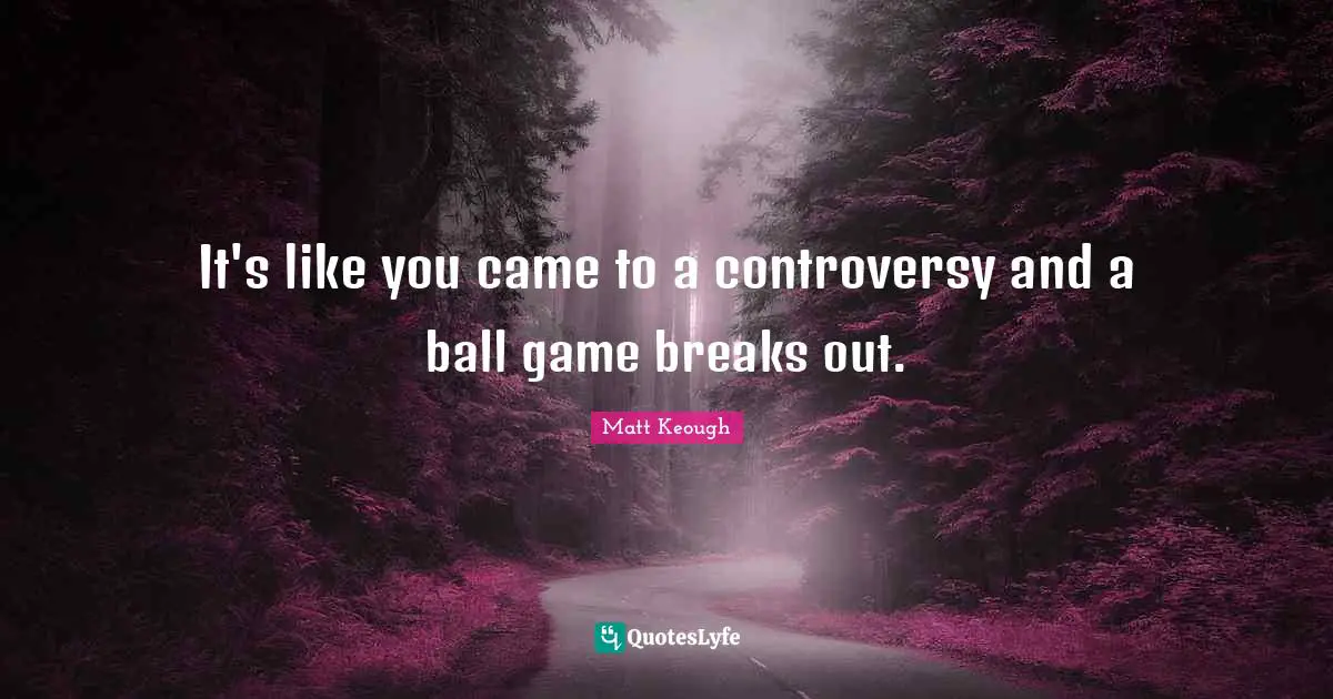 It's like you came to a controversy and a ball game breaks out.
