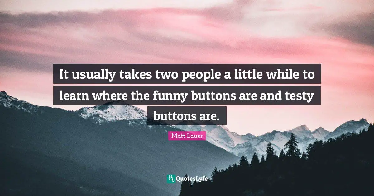 It usually takes two people a little while to learn where the funny buttons are and testy buttons are.