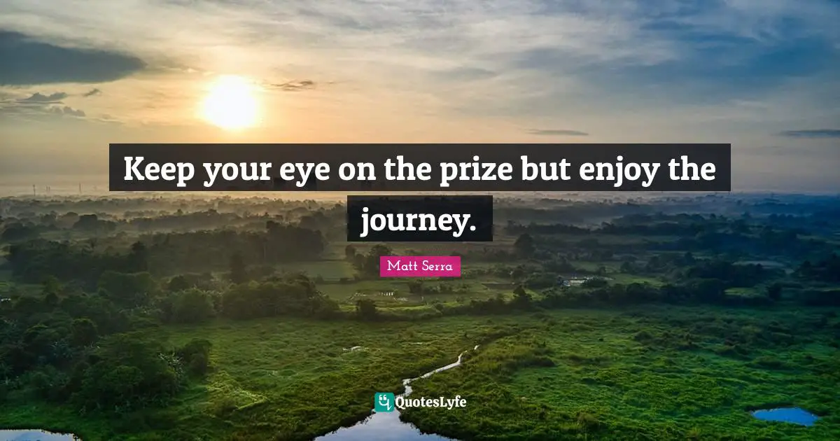 Keep your eye on the prize but enjoy the journey.