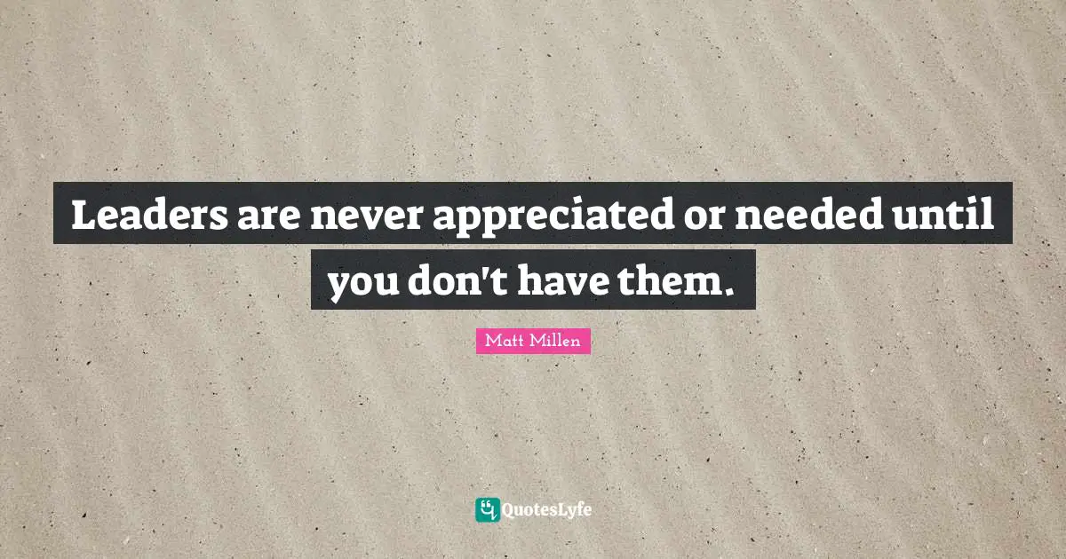 Leaders are never appreciated or needed until you don't have them.