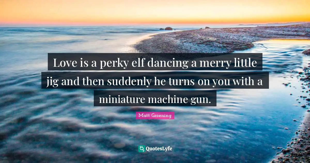 Love is a perky elf dancing a merry little jig and then suddenly he turns on you with a miniature machine gun.