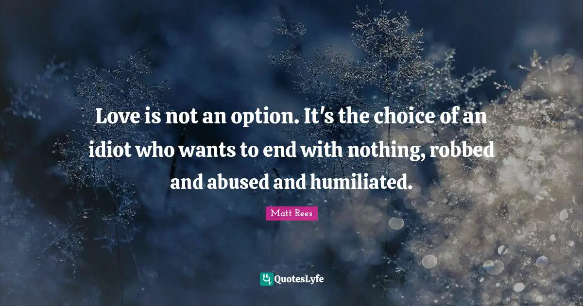 Love is not an option. It's the choice of an idiot who wants to end with nothing, robbed and abused and humiliated.