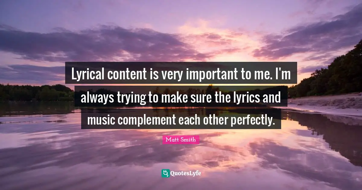 Lyrical content is very important to me. I'm always trying to make sure the lyrics and music complement each other perfectly.