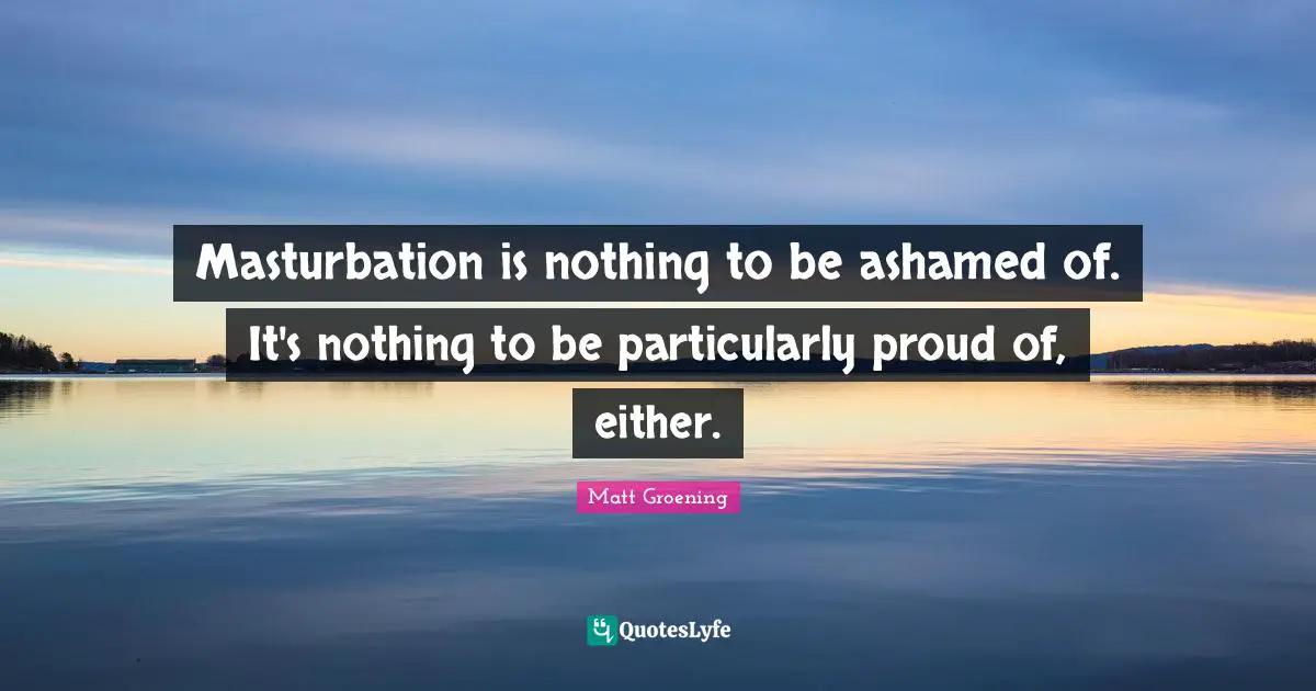Masturbation is nothing to be ashamed of. It's nothing to be particularly proud of, either.
