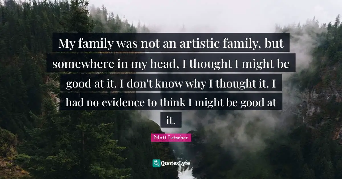 My family was not an artistic family, but somewhere in my head, I thought I might be good at it. I don't know why I thought it. I had no evidence to think I might be good at it.