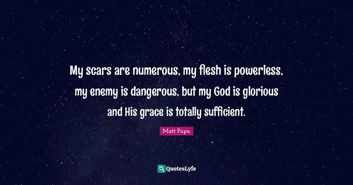 My scars are numerous, my flesh is powerless, my enemy is dangerous, but my God is glorious and His grace is totally sufficient.