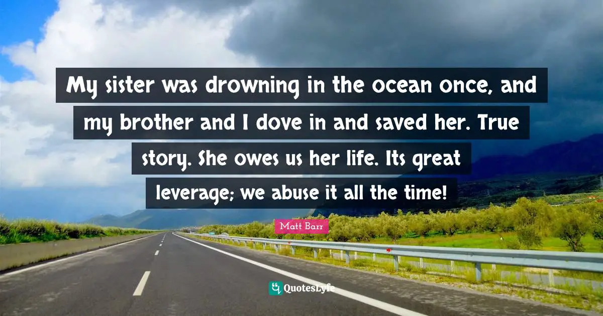 My sister was drowning in the ocean once, and my brother and I dove in and saved her. True story. She owes us her life. Its great leverage; we abuse it all the time!