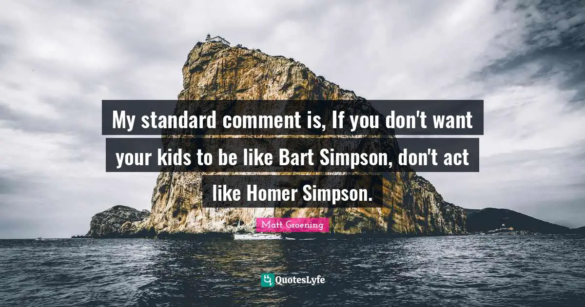 My standard comment is, If you don't want your kids to be like Bart Simpson, don't act like Homer Simpson.