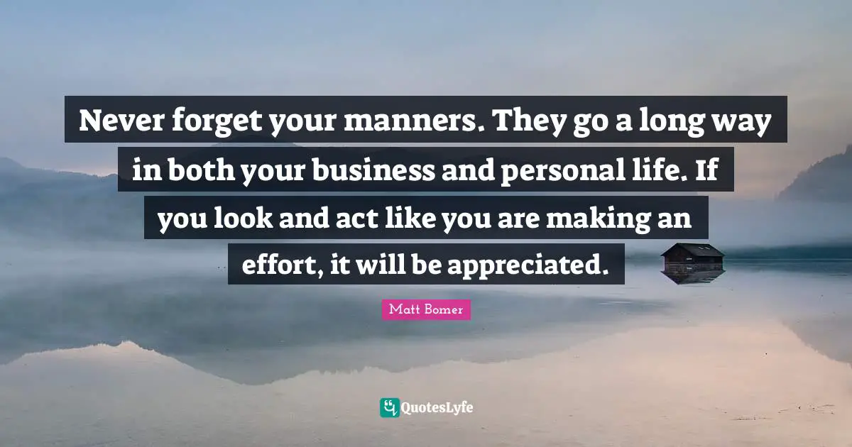 Never forget your manners. They go a long way in both your business and personal life. If you look and act like you are making an effort, it will be appreciated.
