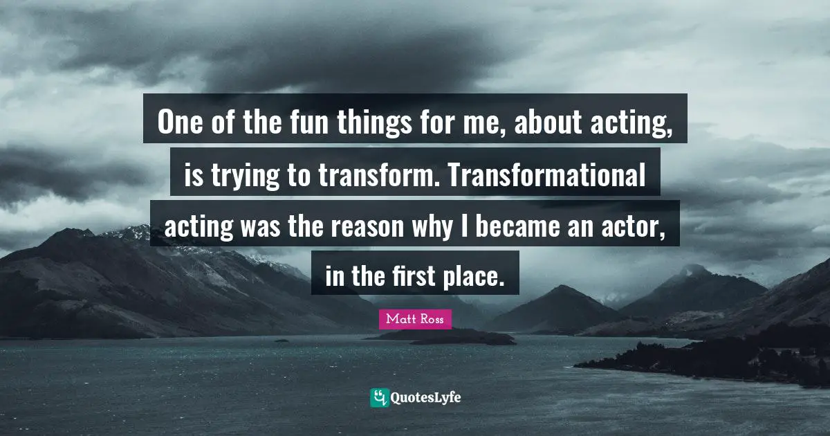 One of the fun things for me, about acting, is trying to transform. Transformational acting was the reason why I became an actor, in the first place.