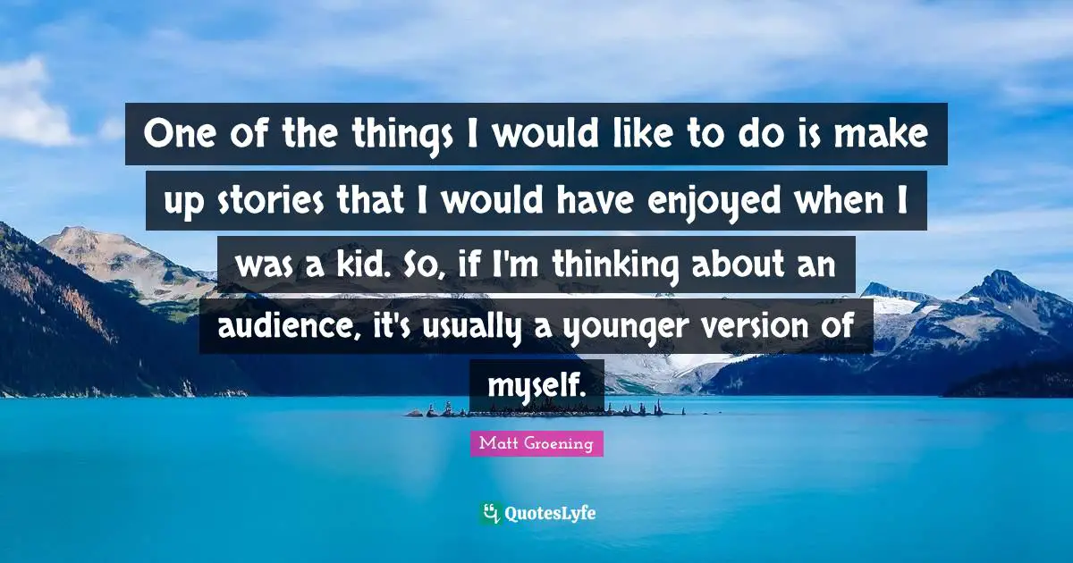 One of the things I would like to do is make up stories that I would have enjoyed when I was a kid. So, if I'm thinking about an audience, it's usually a younger version of myself.