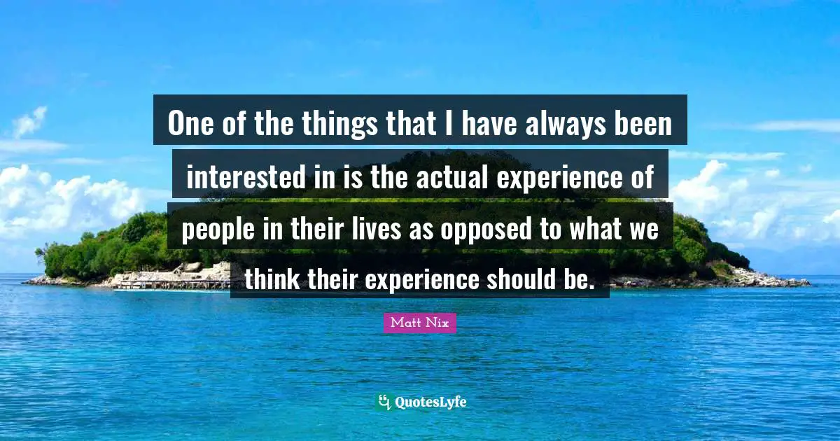 One of the things that I have always been interested in is the actual experience of people in their lives as opposed to what we think their experience should be.