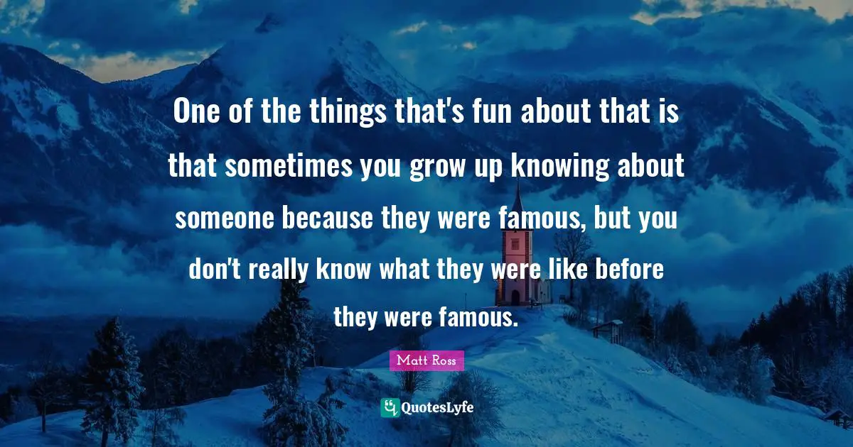 One of the things that's fun about that is that sometimes you grow up knowing about someone because they were famous, but you don't really know what they were like before they were famous.