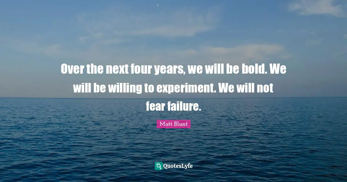 Over the next four years, we will be bold. We will be willing to experiment. We will not fear failure.