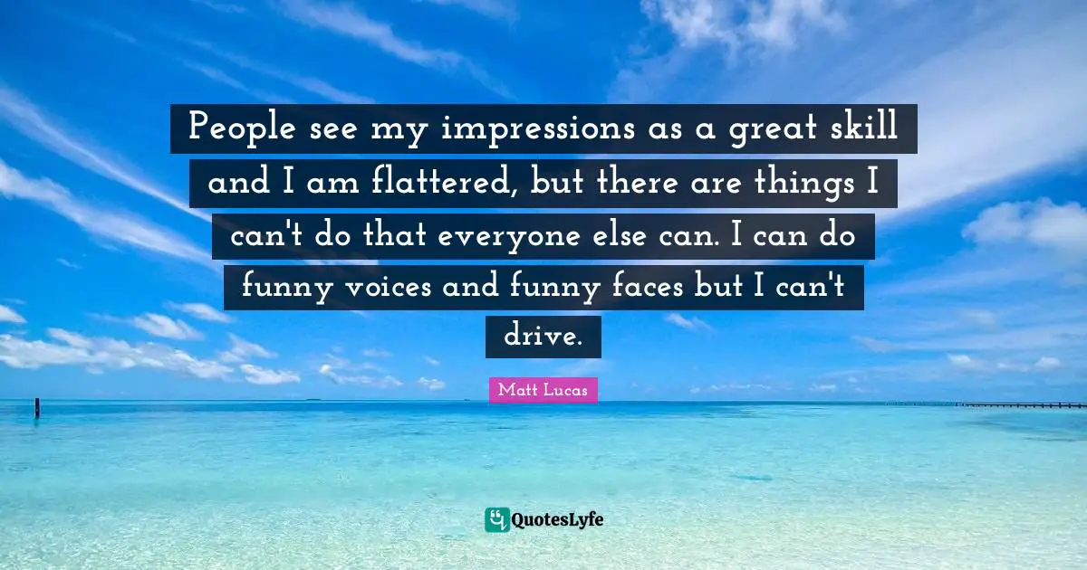 People see my impressions as a great skill and I am flattered, but there are things I can't do that everyone else can. I can do funny voices and funny faces but I can't drive.