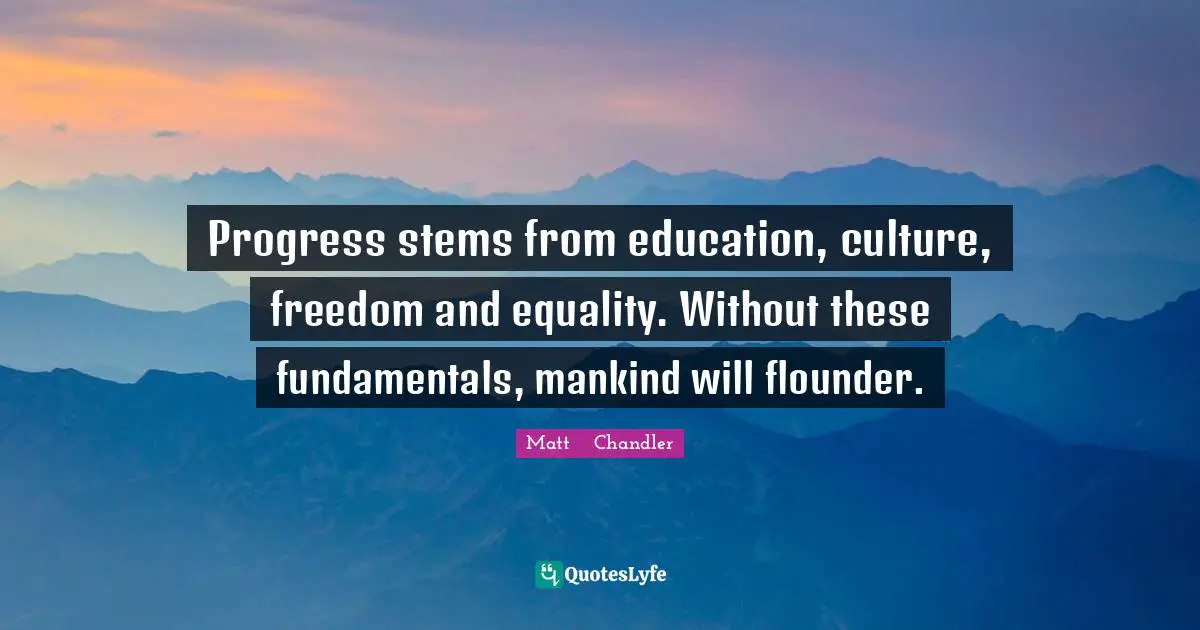 Progress stems from education, culture, freedom and equality. Without these fundamentals, mankind will flounder.