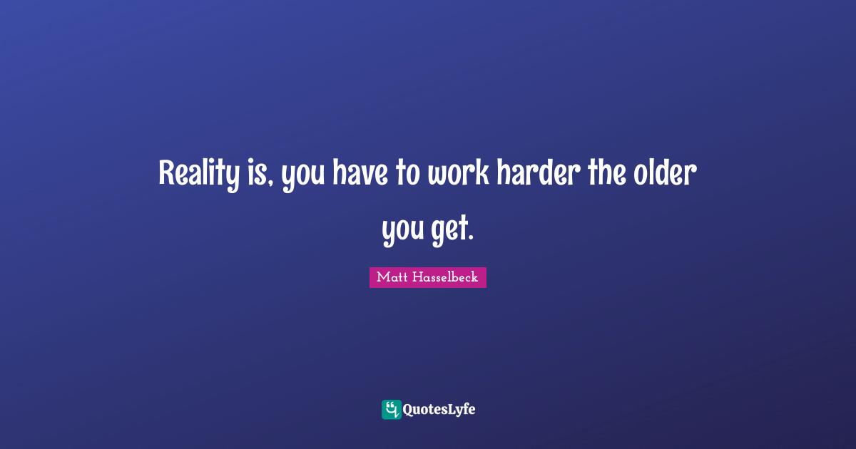 Reality is, you have to work harder the older you get.