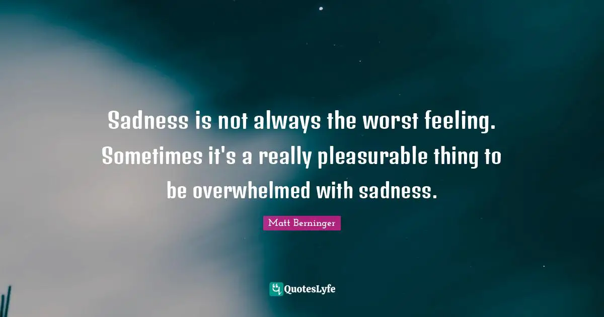 Sadness is not always the worst feeling. Sometimes it's a really pleasurable thing to be overwhelmed with sadness.