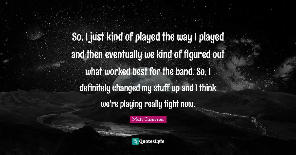 So, I just kind of played the way I played and then eventually we kind of figured out what worked best for the band. So, I definitely changed my stuff up and I think we're playing really tight now.