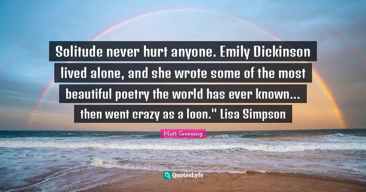 Solitude never hurt anyone. Emily Dickinson lived alone, and she wrote some of the most beautiful poetry the world has ever known... then went crazy as a loon." Lisa Simpson