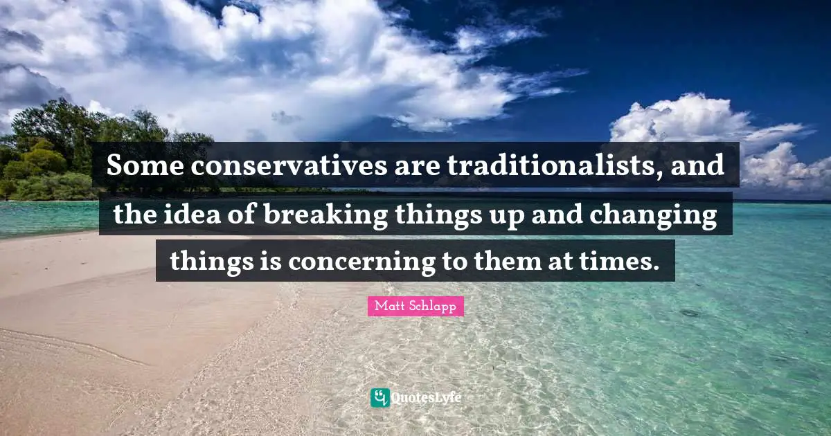 Some conservatives are traditionalists, and the idea of breaking things up and changing things is concerning to them at times.