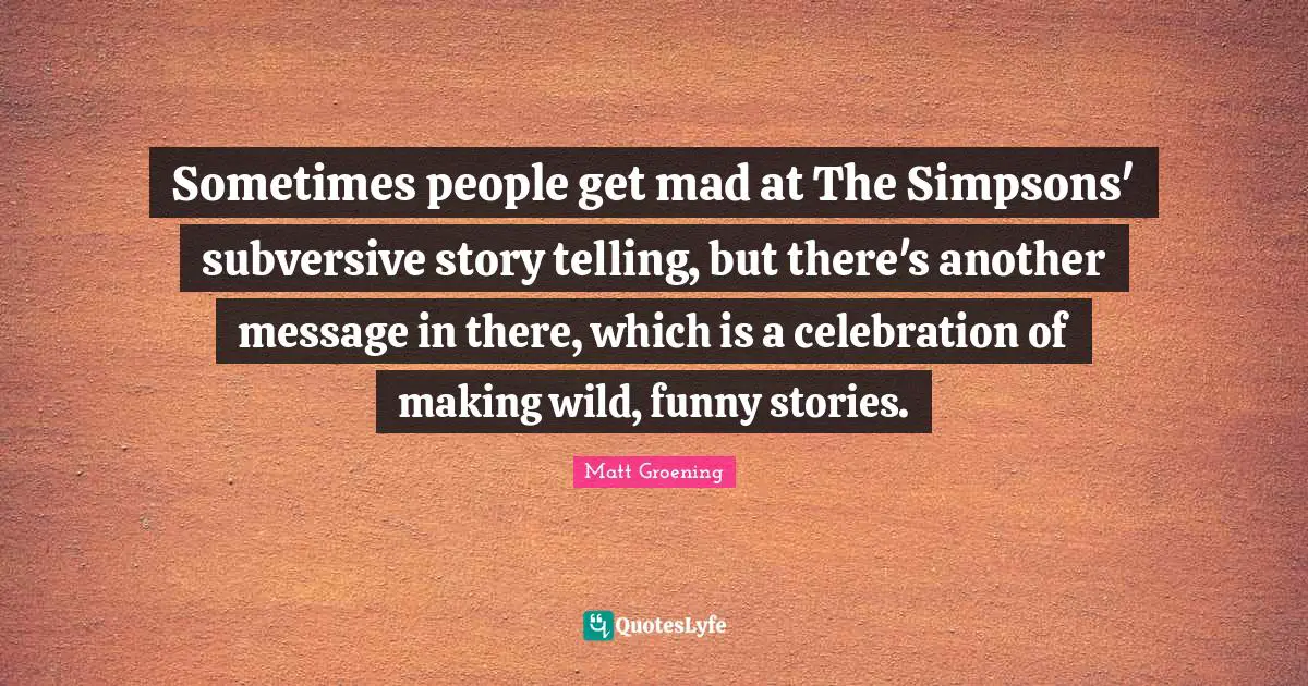 Sometimes people get mad at The Simpsons' subversive story telling, but there's another message in there, which is a celebration of making wild, funny stories.