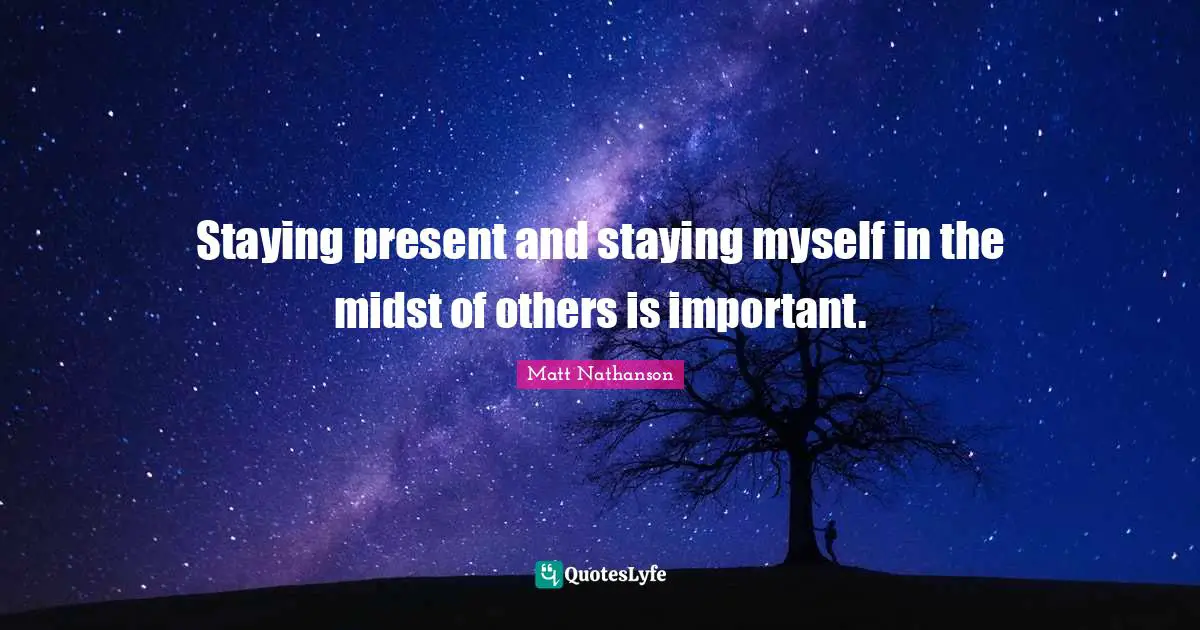 Staying present and staying myself in the midst of others is important.
