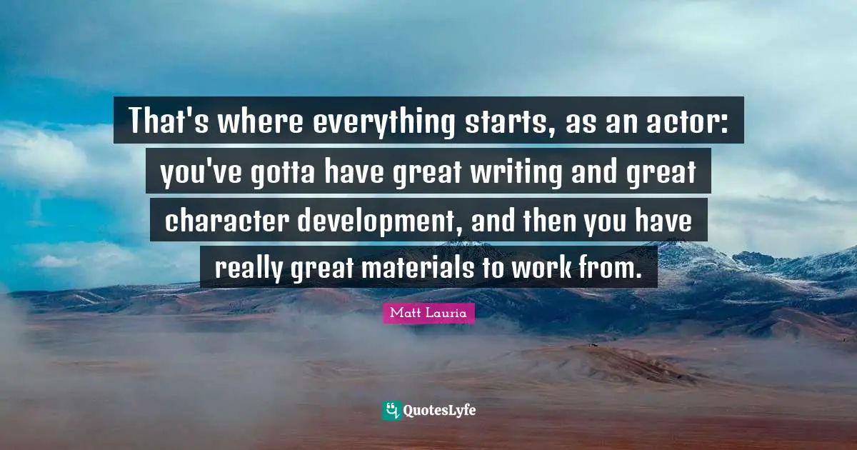 Great Character Quotes: "That's where everything starts, as an actor: you've gotta have great writing and great character development, and then you have really great materials to work from."