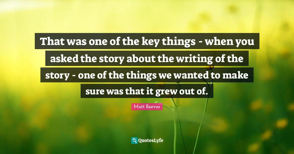 That was one of the key things - when you asked the story about the writing of the story - one of the things we wanted to make sure was that it grew out of.