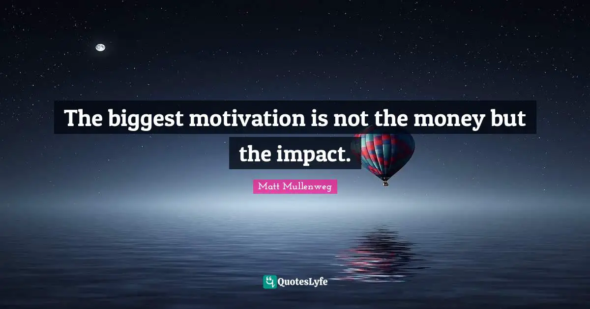 The biggest motivation is not the money but the impact.