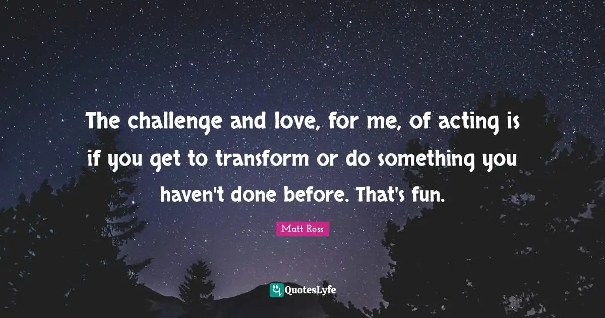 The challenge and love, for me, of acting is if you get to transform or do something you haven't done before. That's fun.